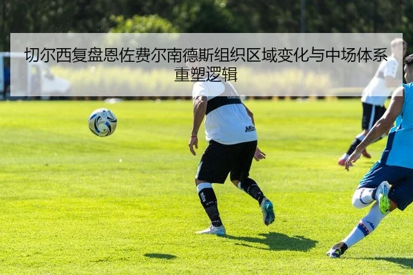 切尔西复盘恩佐费尔南德斯组织区域变化与中场体系重塑逻辑